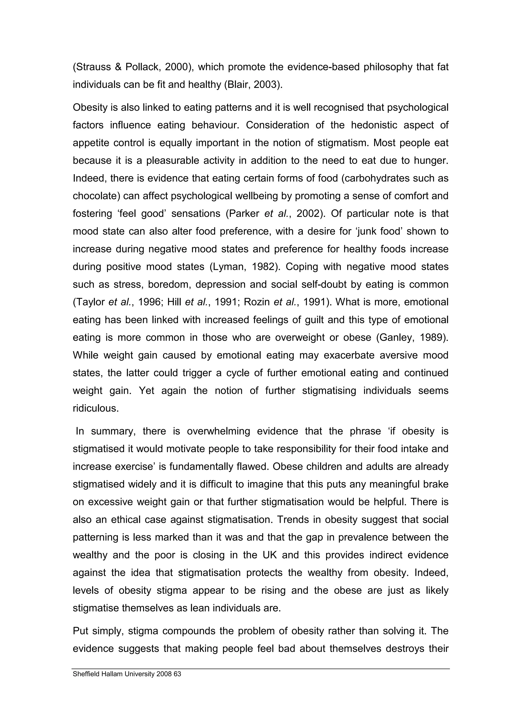 (Strauss & Pollack, 2000), which promote the evidence-based philosophy that fat
individuals can be fit and healthy (Blair, 2003).

Obesity is also linked to eating patterns and it is well recognised that psychological
factors influence eating behaviour. Consideration of the hedonistic aspect of
appetite control is equally important in the notion of stigmatism. Most people eat
because it is a pleasurable activity in addition to the need to eat due to hunger.
Indeed, there is evidence that eating certain forms of food (carbohydrates such as
chocolate) can affect psychological wellbeing by promoting a sense of comfort and
fostering ‘feel good’ sensations (Parker et al., 2002). Of particular note is that
mood state can also alter food preference, with a desire for ‘junk food’ shown to
increase during negative mood states and preference for healthy foods increase
during positive mood states (Lyman, 1982). Coping with negative mood states
such as stress, boredom, depression and social self-doubt by eating is common
(Taylor et al., 1996; Hill et al., 1991; Rozin et al., 1991). What is more, emotional
eating has been linked with increased feelings of guilt and this type of emotional
eating is more common in those who are overweight or obese (Ganley, 1989).
While weight gain caused by emotional eating may exacerbate aversive mood
states, the latter could trigger a cycle of further emotional eating and continued
weight gain. Yet again the notion of further stigmatising individuals seems
ridiculous.

In summary, there is overwhelming evidence that the phrase ‘if obesity is
stigmatised it would motivate people to take responsibility for their food intake and
increase exercise’ is fundamentally flawed. Obese children and adults are already
stigmatised widely and it is difficult to imagine that this puts any meaningful brake
on excessive weight gain or that further stigmatisation would be helpful. There is
also an ethical case against stigmatisation. Trends in obesity suggest that social
patterning is less marked than it was and that the gap in prevalence between the
wealthy and the poor is closing in the UK and this provides indirect evidence
against the idea that stigmatisation protects the wealthy from obesity. Indeed,
levels of obesity stigma appear to be rising and the obese are just as likely
stigmatise themselves as lean individuals are.

Put simply, stigma compounds the problem of obesity rather than solving it. The
evidence suggests that making people feel bad about themselves destroys their

Sheffield Hallam University 2008 63
 
