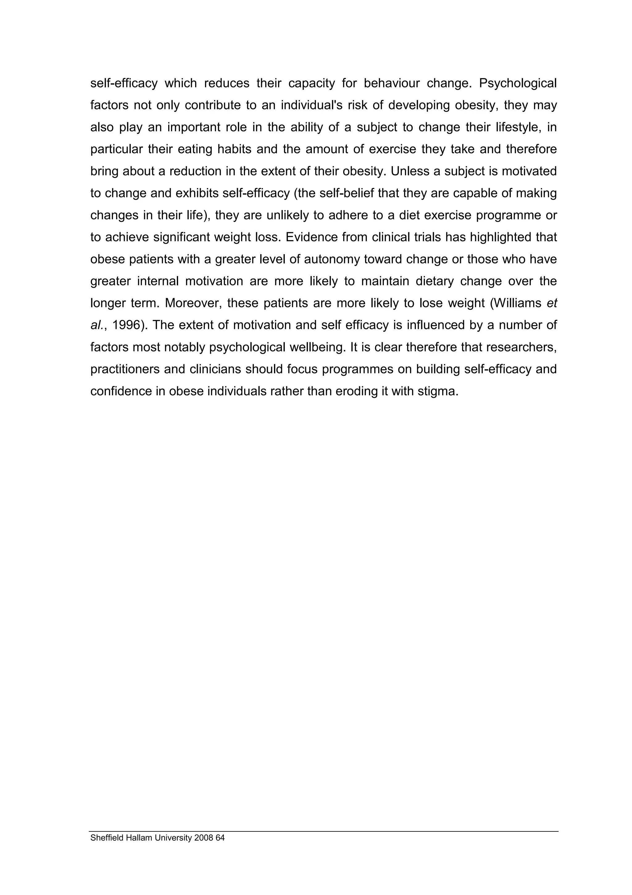 self-efficacy which reduces their capacity for behaviour change. Psychological
factors not only contribute to an individual's risk of developing obesity, they may
also play an important role in the ability of a subject to change their lifestyle, in
particular their eating habits and the amount of exercise they take and therefore
bring about a reduction in the extent of their obesity. Unless a subject is motivated
to change and exhibits self-efficacy (the self-belief that they are capable of making
changes in their life), they are unlikely to adhere to a diet exercise programme or
to achieve significant weight loss. Evidence from clinical trials has highlighted that
obese patients with a greater level of autonomy toward change or those who have
greater internal motivation are more likely to maintain dietary change over the
longer term. Moreover, these patients are more likely to lose weight (Williams et
al., 1996). The extent of motivation and self efficacy is influenced by a number of
factors most notably psychological wellbeing. It is clear therefore that researchers,
practitioners and clinicians should focus programmes on building self-efficacy and
confidence in obese individuals rather than eroding it with stigma.




Sheffield Hallam University 2008 64
 