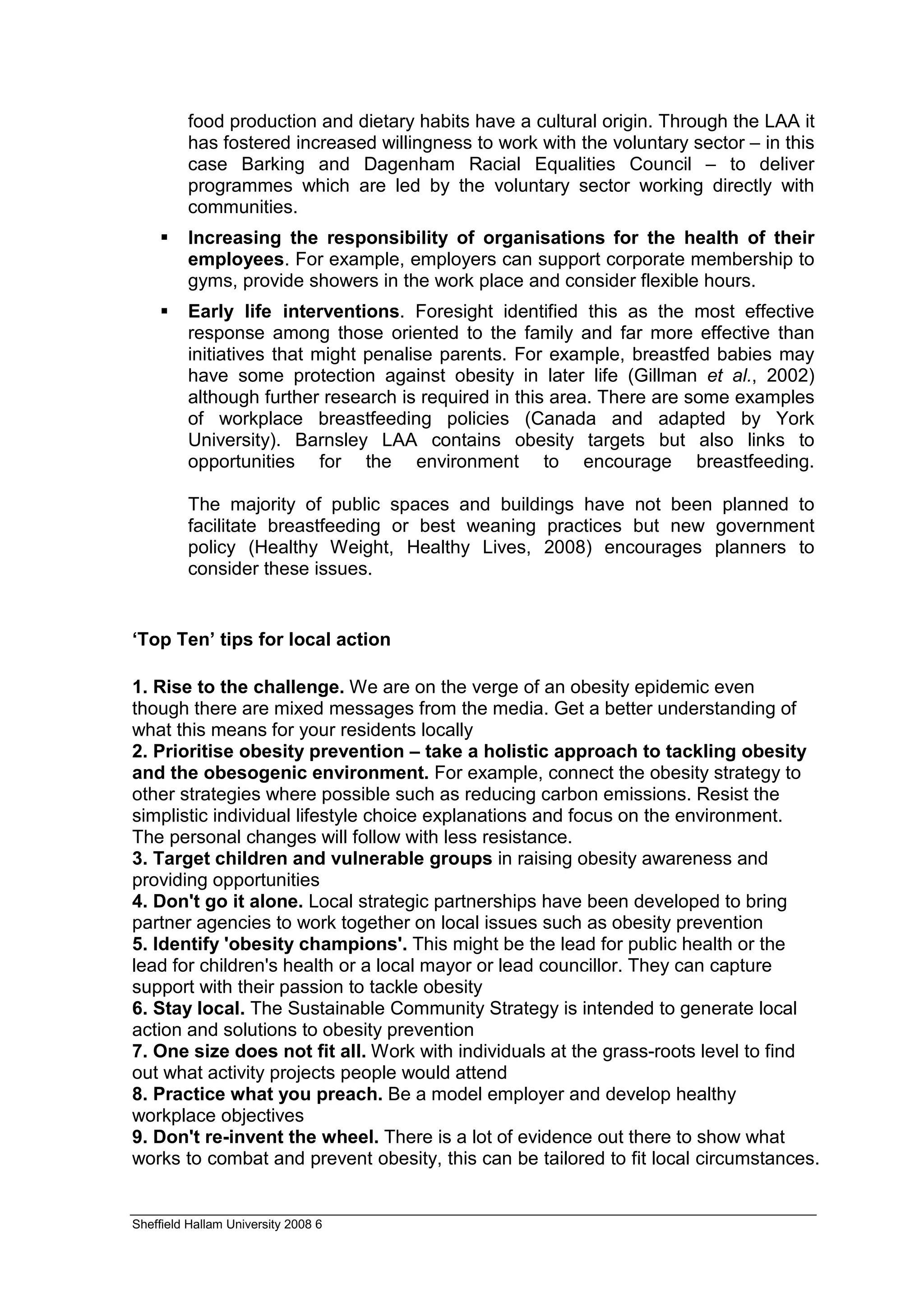 food production and dietary habits have a cultural origin. Through the LAA it
         has fostered increased willingness to work with the voluntary sector – in this
         case Barking and Dagenham Racial Equalities Council – to deliver
         programmes which are led by the voluntary sector working directly with
         communities.
         Increasing the responsibility of organisations for the health of their
         employees. For example, employers can support corporate membership to
         gyms, provide showers in the work place and consider flexible hours.
         Early life interventions. Foresight identified this as the most effective
         response among those oriented to the family and far more effective than
         initiatives that might penalise parents. For example, breastfed babies may
         have some protection against obesity in later life (Gillman et al., 2002)
         although further research is required in this area. There are some examples
         of workplace breastfeeding policies (Canada and adapted by York
         University). Barnsley LAA contains obesity targets but also links to
         opportunities for the environment to encourage breastfeeding.

         The majority of public spaces and buildings have not been planned to
         facilitate breastfeeding or best weaning practices but new government
         policy (Healthy Weight, Healthy Lives, 2008) encourages planners to
         consider these issues.


‘Top Ten’ tips for local action

1. Rise to the challenge. We are on the verge of an obesity epidemic even
though there are mixed messages from the media. Get a better understanding of
what this means for your residents locally
2. Prioritise obesity prevention – take a holistic approach to tackling obesity
and the obesogenic environment. For example, connect the obesity strategy to
other strategies where possible such as reducing carbon emissions. Resist the
simplistic individual lifestyle choice explanations and focus on the environment.
The personal changes will follow with less resistance.
3. Target children and vulnerable groups in raising obesity awareness and
providing opportunities
4. Don't go it alone. Local strategic partnerships have been developed to bring
partner agencies to work together on local issues such as obesity prevention
5. Identify 'obesity champions'. This might be the lead for public health or the
lead for children's health or a local mayor or lead councillor. They can capture
support with their passion to tackle obesity
6. Stay local. The Sustainable Community Strategy is intended to generate local
action and solutions to obesity prevention
7. One size does not fit all. Work with individuals at the grass-roots level to find
out what activity projects people would attend
8. Practice what you preach. Be a model employer and develop healthy
workplace objectives
9. Don't re-invent the wheel. There is a lot of evidence out there to show what
works to combat and prevent obesity, this can be tailored to fit local circumstances.


Sheffield Hallam University 2008 6
 
