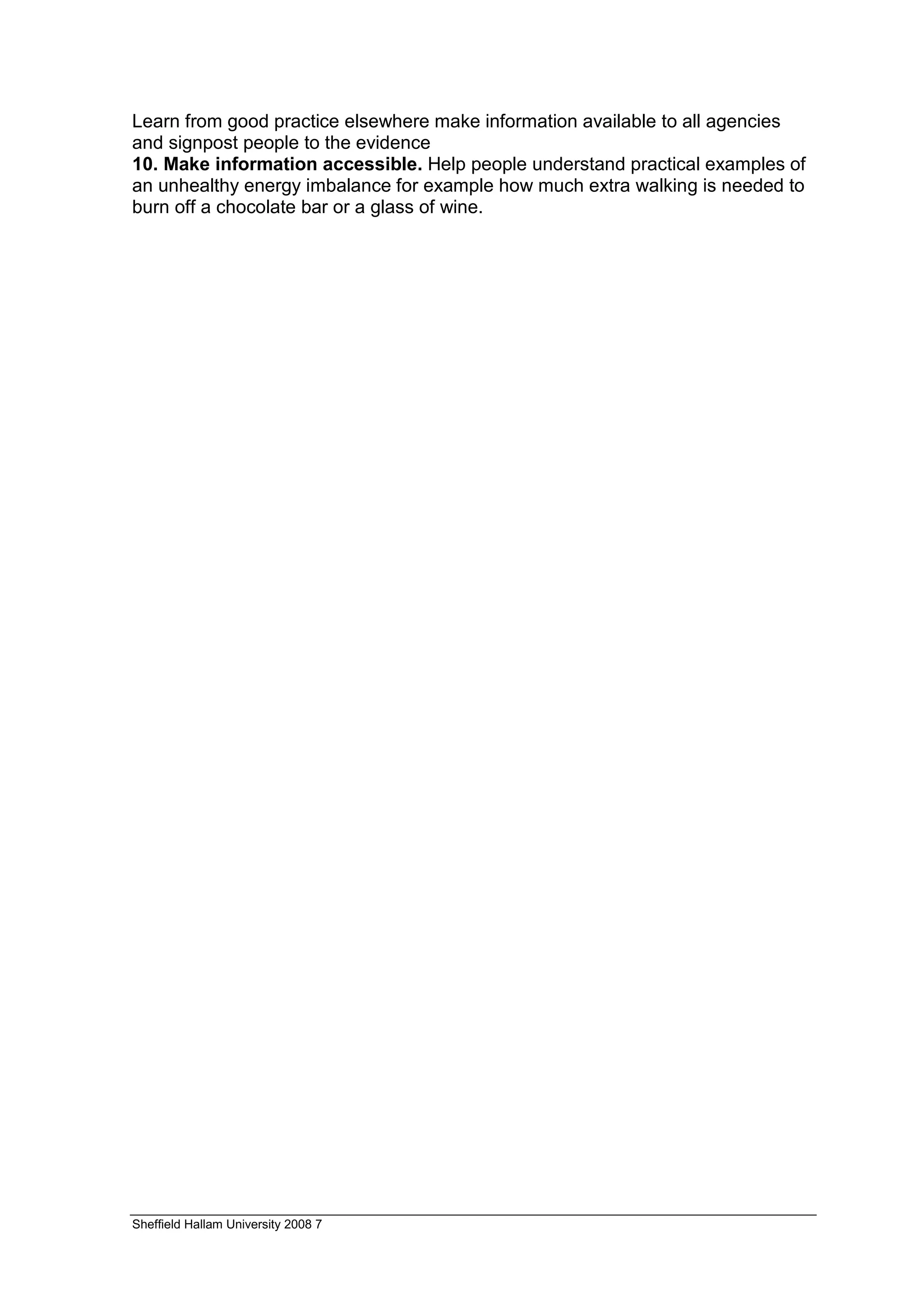 Learn from good practice elsewhere make information available to all agencies
and signpost people to the evidence
10. Make information accessible. Help people understand practical examples of
an unhealthy energy imbalance for example how much extra walking is needed to
burn off a chocolate bar or a glass of wine.




Sheffield Hallam University 2008 7
 