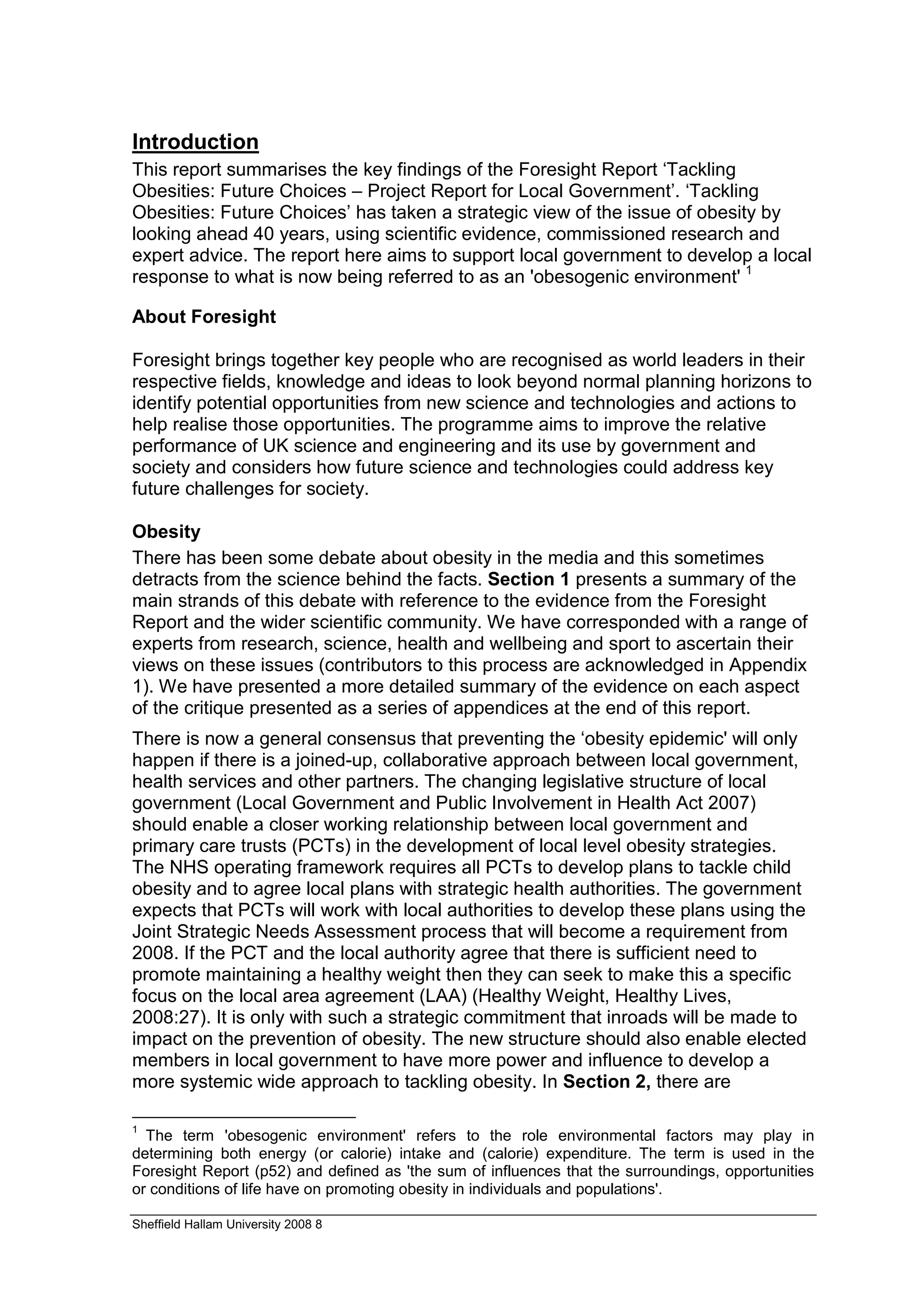 Introduction
This report summarises the key findings of the Foresight Report ‘Tackling
Obesities: Future Choices – Project Report for Local Government’. ‘Tackling
Obesities: Future Choices’ has taken a strategic view of the issue of obesity by
looking ahead 40 years, using scientific evidence, commissioned research and
expert advice. The report here aims to support local government to develop a local
response to what is now being referred to as an 'obesogenic environment' 1

About Foresight

Foresight brings together key people who are recognised as world leaders in their
respective fields, knowledge and ideas to look beyond normal planning horizons to
identify potential opportunities from new science and technologies and actions to
help realise those opportunities. The programme aims to improve the relative
performance of UK science and engineering and its use by government and
society and considers how future science and technologies could address key
future challenges for society.

Obesity
There has been some debate about obesity in the media and this sometimes
detracts from the science behind the facts. Section 1 presents a summary of the
main strands of this debate with reference to the evidence from the Foresight
Report and the wider scientific community. We have corresponded with a range of
experts from research, science, health and wellbeing and sport to ascertain their
views on these issues (contributors to this process are acknowledged in Appendix
1). We have presented a more detailed summary of the evidence on each aspect
of the critique presented as a series of appendices at the end of this report.
There is now a general consensus that preventing the ‘obesity epidemic' will only
happen if there is a joined-up, collaborative approach between local government,
health services and other partners. The changing legislative structure of local
government (Local Government and Public Involvement in Health Act 2007)
should enable a closer working relationship between local government and
primary care trusts (PCTs) in the development of local level obesity strategies.
The NHS operating framework requires all PCTs to develop plans to tackle child
obesity and to agree local plans with strategic health authorities. The government
expects that PCTs will work with local authorities to develop these plans using the
Joint Strategic Needs Assessment process that will become a requirement from
2008. If the PCT and the local authority agree that there is sufficient need to
promote maintaining a healthy weight then they can seek to make this a specific
focus on the local area agreement (LAA) (Healthy Weight, Healthy Lives,
2008:27). It is only with such a strategic commitment that inroads will be made to
impact on the prevention of obesity. The new structure should also enable elected
members in local government to have more power and influence to develop a
more systemic wide approach to tackling obesity. In Section 2, there are

1
  The term 'obesogenic environment' refers to the role environmental factors may play in
determining both energy (or calorie) intake and (calorie) expenditure. The term is used in the
Foresight Report (p52) and defined as 'the sum of influences that the surroundings, opportunities
or conditions of life have on promoting obesity in individuals and populations'.

Sheffield Hallam University 2008 8
 