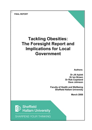 FINAL REPORT




         Tackling Obesities:
      The Foresight Report and
        Implications for Local
             Government


                                         Authors:

                                     Dr Jill Aylott
                                     Dr Ian Brown
                                 Dr Rob Copeland
                                    Dave Johnson

                   Faculty of Health and Wellbeing
                       Sheffield Hallam University

                                      March 2008
 