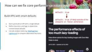 ● Don’t just build an API with a single default
● Deﬁne heuristics and logic to determine
context-based defaults
● Use lab analysis tools (e.g. WebPageTest,
Lighthouse) to compare alternative heuristics
How can we ﬁx core performance issues automatically?
Build APIs with smart defaults
default: true (if likely outside of the
viewport) or false (otherwise)
default: true
 
