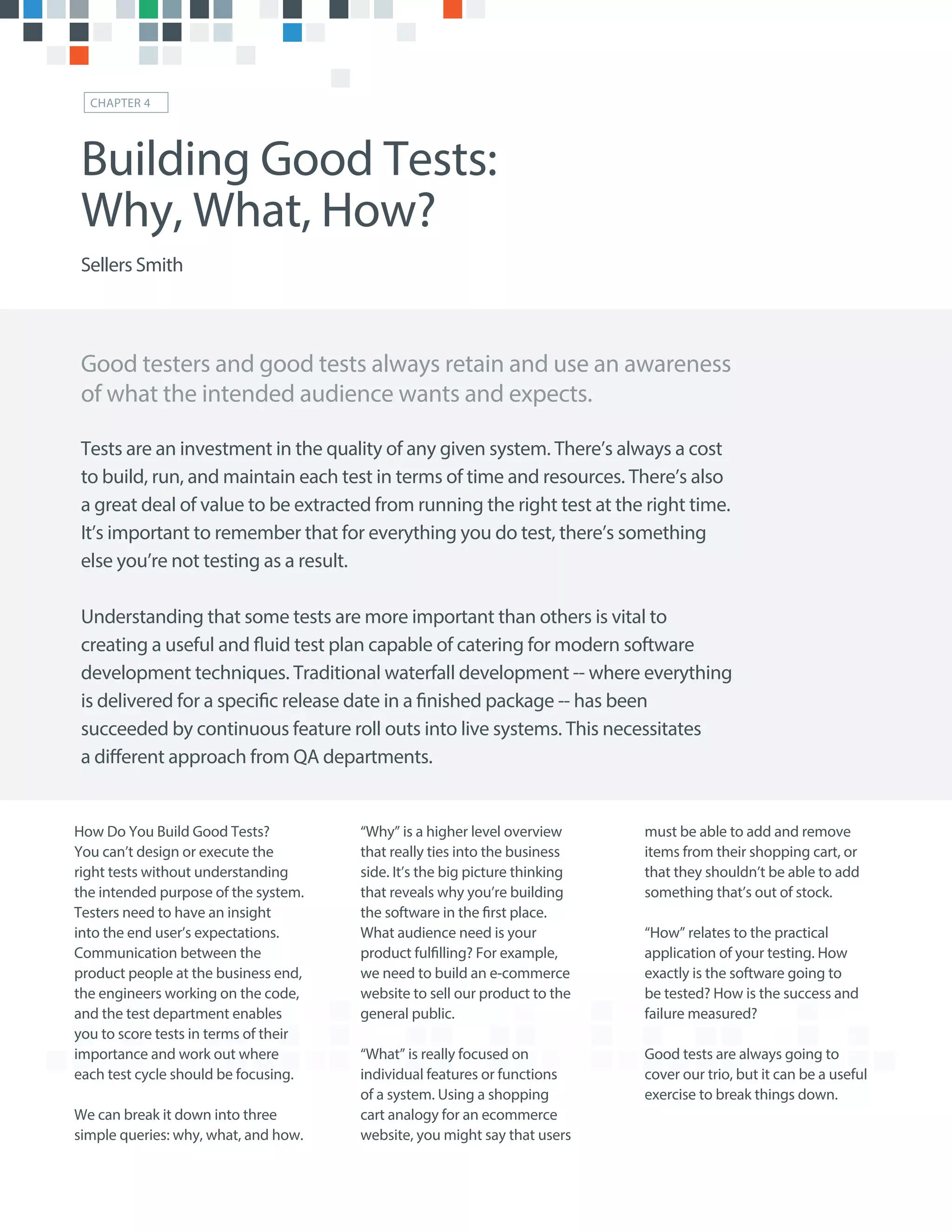 “Why” is a higher level overview
that really ties into the business
side. It’s the big picture thinking
that reveals why you’re building
the software in the first place.
What audience need is your
product fulfilling? For example,
we need to build an e-commerce
website to sell our product to the
general public.
“What” is really focused on
individual features or functions
of a system. Using a shopping
cart analogy for an ecommerce
website, you might say that users
How Do You Build Good Tests?
You can’t design or execute the
right tests without understanding
the intended purpose of the system.
Testers need to have an insight
into the end user’s expectations.
Communication between the
product people at the business end,
the engineers working on the code,
and the test department enables
you to score tests in terms of their
importance and work out where
each test cycle should be focusing.
We can break it down into three
simple queries: why, what, and how.
must be able to add and remove
items from their shopping cart, or
that they shouldn’t be able to add
something that’s out of stock.
“How” relates to the practical
application of your testing. How
exactly is the software going to
be tested? How is the success and
failure measured?
Good tests are always going to
cover our trio, but it can be a useful
exercise to break things down.
Good testers and good tests always retain and use an awareness
of what the intended audience wants and expects.
Building Good Tests:
Why, What, How?
Sellers Smith
CHAPTER 4
Tests are an investment in the quality of any given system. There’s always a cost
to build, run, and maintain each test in terms of time and resources. There’s also
a great deal of value to be extracted from running the right test at the right time.
It’s important to remember that for everything you do test, there’s something
else you’re not testing as a result.
Understanding that some tests are more important than others is vital to
creating a useful and fluid test plan capable of catering for modern software
development techniques. Traditional waterfall development -- where everything
is delivered for a specific release date in a finished package -- has been
succeeded by continuous feature roll outs into live systems. This necessitates
a different approach from QA departments.
 