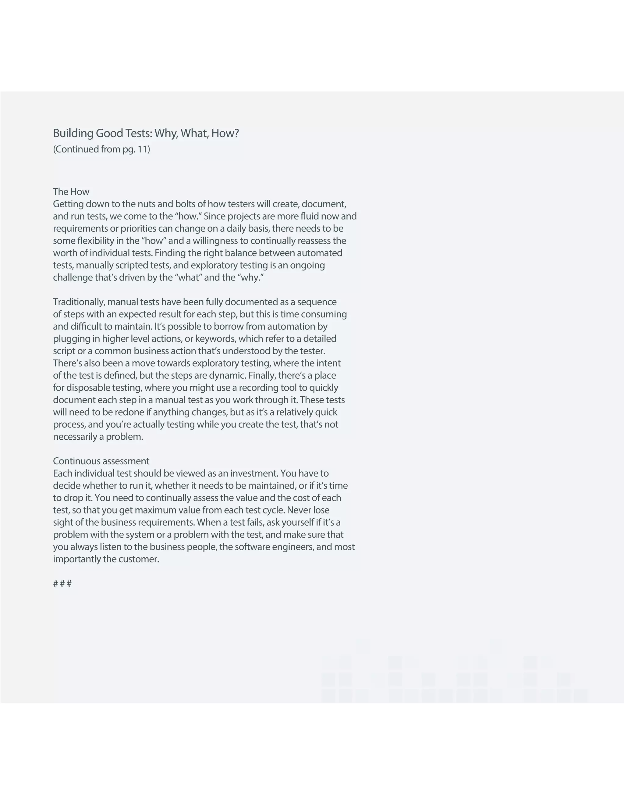 Building Good Tests: Why, What, How?
The How
Getting down to the nuts and bolts of how testers will create, document,
and run tests, we come to the “how.” Since projects are more fluid now and
requirements or priorities can change on a daily basis, there needs to be
some flexibility in the “how” and a willingness to continually reassess the
worth of individual tests. Finding the right balance between automated
tests, manually scripted tests, and exploratory testing is an ongoing
challenge that’s driven by the “what” and the “why.”
Traditionally, manual tests have been fully documented as a sequence
of steps with an expected result for each step, but this is time consuming
and difficult to maintain. It’s possible to borrow from automation by
plugging in higher level actions, or keywords, which refer to a detailed
script or a common business action that’s understood by the tester.
There’s also been a move towards exploratory testing, where the intent
of the test is defined, but the steps are dynamic. Finally, there’s a place
for disposable testing, where you might use a recording tool to quickly
document each step in a manual test as you work through it. These tests
will need to be redone if anything changes, but as it’s a relatively quick
process, and you’re actually testing while you create the test, that’s not
necessarily a problem.
Continuous assessment
Each individual test should be viewed as an investment. You have to
decide whether to run it, whether it needs to be maintained, or if it’s time
to drop it. You need to continually assess the value and the cost of each
test, so that you get maximum value from each test cycle. Never lose
sight of the business requirements. When a test fails, ask yourself if it’s a
problem with the system or a problem with the test, and make sure that
you always listen to the business people, the software engineers, and most
importantly the customer.
# # #
(Continued from pg. 11)
 