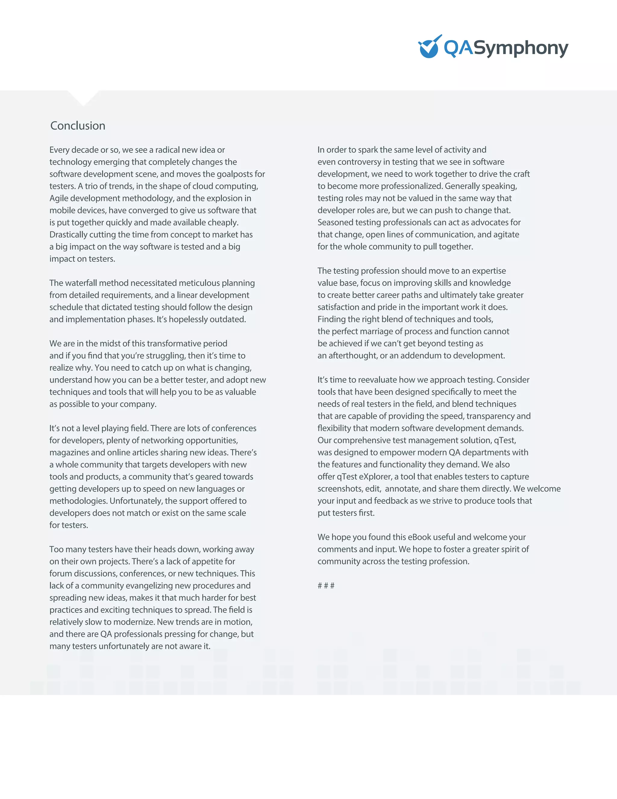 Conclusion
Every decade or so, we see a radical new idea or
technology emerging that completely changes the
software development scene, and moves the goalposts for
testers. A trio of trends, in the shape of cloud computing,
Agile development methodology, and the explosion in
mobile devices, have converged to give us software that
is put together quickly and made available cheaply.
Drastically cutting the time from concept to market has
a big impact on the way software is tested and a big
impact on testers.
The waterfall method necessitated meticulous planning
from detailed requirements, and a linear development
schedule that dictated testing should follow the design
and implementation phases. It’s hopelessly outdated.
We are in the midst of this transformative period
and if you find that you’re struggling, then it’s time to
realize why. You need to catch up on what is changing,
understand how you can be a better tester, and adopt new
techniques and tools that will help you to be as valuable
as possible to your company.
It’s not a level playing field. There are lots of conferences
for developers, plenty of networking opportunities,
magazines and online articles sharing new ideas. There’s
a whole community that targets developers with new
tools and products, a community that’s geared towards
getting developers up to speed on new languages or
methodologies. Unfortunately, the support offered to
developers does not match or exist on the same scale
for testers.
Too many testers have their heads down, working away
on their own projects. There’s a lack of appetite for
forum discussions, conferences, or new techniques. This
lack of a community evangelizing new procedures and
spreading new ideas, makes it that much harder for best
practices and exciting techniques to spread. The field is
relatively slow to modernize. New trends are in motion,
and there are QA professionals pressing for change, but
many testers unfortunately are not aware it.
In order to spark the same level of activity and
even controversy in testing that we see in software
development, we need to work together to drive the craft
to become more professionalized. Generally speaking,
testing roles may not be valued in the same way that
developer roles are, but we can push to change that.
Seasoned testing professionals can act as advocates for
that change, open lines of communication, and agitate
for the whole community to pull together.
The testing profession should move to an expertise
value base, focus on improving skills and knowledge
to create better career paths and ultimately take greater
satisfaction and pride in the important work it does.
Finding the right blend of techniques and tools,
the perfect marriage of process and function cannot
be achieved if we can’t get beyond testing as
an afterthought, or an addendum to development.
It’s time to reevaluate how we approach testing. Consider
tools that have been designed specifically to meet the
needs of real testers in the field, and blend techniques
that are capable of providing the speed, transparency and
flexibility that modern software development demands.
Our comprehensive test management solution, qTest,
was designed to empower modern QA departments with
the features and functionality they demand. We also
offer qTest eXplorer, a tool that enables testers to capture
screenshots, edit, annotate, and share them directly. We welcome
your input and feedback as we strive to produce tools that
put testers first.
We hope you found this eBook useful and welcome your
comments and input. We hope to foster a greater spirit of
community across the testing profession.
# # #
 