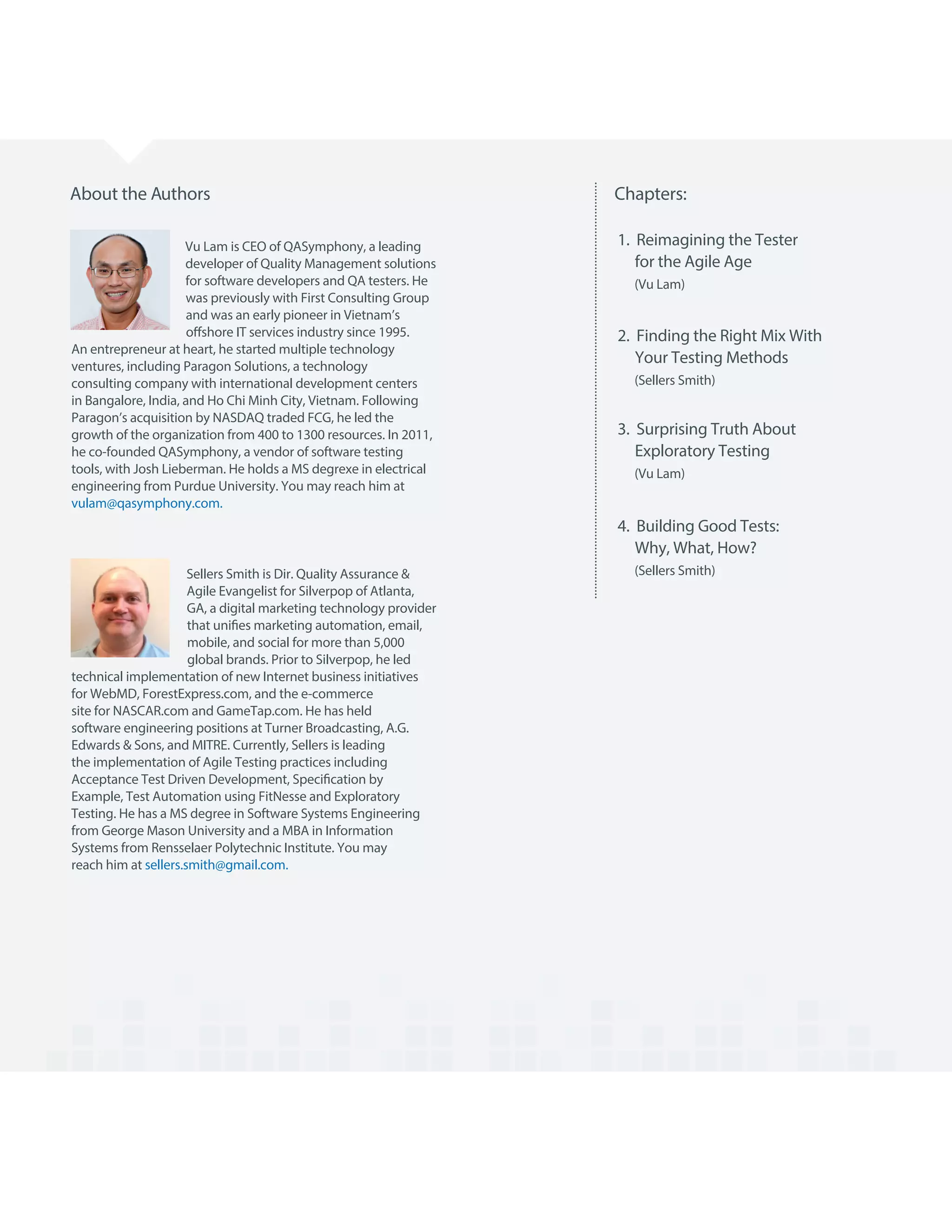 Chapters:About the Authors
Vu Lam is CEO of QASymphony, a leading
developer of Quality Management solutions
for software developers and QA testers. He
was previously with First Consulting Group
and was an early pioneer in Vietnam’s
offshore IT services industry since 1995.
An entrepreneur at heart, he started multiple technology
ventures, including Paragon Solutions, a technology
consulting company with international development centers
in Bangalore, India, and Ho Chi Minh City, Vietnam. Following
Paragon’s acquisition by NASDAQ traded FCG, he led the
growth of the organization from 400 to 1300 resources. In 2011,
he co-founded QASymphony, a vendor of software testing
tools, with Josh Lieberman. He holds a MS degrexe in electrical
engineering from Purdue University. You may reach him at
vulam@qasymphony.com.
Sellers Smith is Dir. Quality Assurance &
Agile Evangelist for Silverpop of Atlanta,
GA, a digital marketing technology provider
that unifies marketing automation, email,
mobile, and social for more than 5,000
global brands. Prior to Silverpop, he led
technical implementation of new Internet business initiatives
for WebMD, ForestExpress.com, and the e-commerce
site for NASCAR.com and GameTap.com. He has held
software engineering positions at Turner Broadcasting, A.G.
Edwards & Sons, and MITRE. Currently, Sellers is leading
the implementation of Agile Testing practices including
Acceptance Test Driven Development, Specification by
Example, Test Automation using FitNesse and Exploratory
Testing. He has a MS degree in Software Systems Engineering
from George Mason University and a MBA in Information
Systems from Rensselaer Polytechnic Institute. You may
reach him at sellers.smith@gmail.com.
1. Reimagining the Tester
for the Agile Age
(Vu Lam)
2. Finding the Right Mix With
Your Testing Methods
(Sellers Smith)
3. Surprising Truth About
Exploratory Testing
(Vu Lam)
4. Building Good Tests:
Why, What, How?
(Sellers Smith)
 