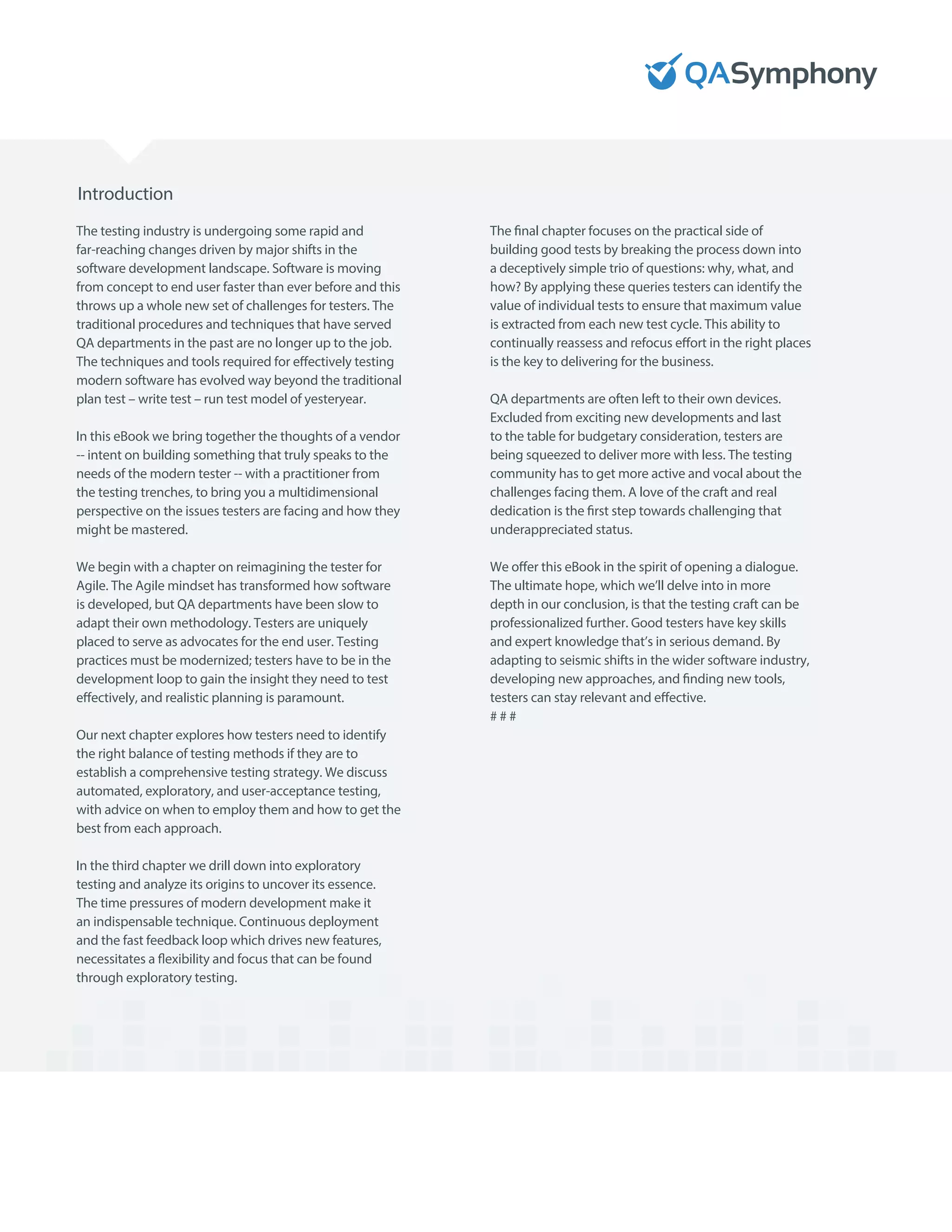 Introduction
The testing industry is undergoing some rapid and
far-reaching changes driven by major shifts in the
software development landscape. Software is moving
from concept to end user faster than ever before and this
throws up a whole new set of challenges for testers. The
traditional procedures and techniques that have served
QA departments in the past are no longer up to the job.
The techniques and tools required for effectively testing
modern software has evolved way beyond the traditional
plan test – write test – run test model of yesteryear.
In this eBook we bring together the thoughts of a vendor
-- intent on building something that truly speaks to the
needs of the modern tester -- with a practitioner from
the testing trenches, to bring you a multidimensional
perspective on the issues testers are facing and how they
might be mastered.
We begin with a chapter on reimagining the tester for
Agile. The Agile mindset has transformed how software
is developed, but QA departments have been slow to
adapt their own methodology. Testers are uniquely
placed to serve as advocates for the end user. Testing
practices must be modernized; testers have to be in the
development loop to gain the insight they need to test
effectively, and realistic planning is paramount.
Our next chapter explores how testers need to identify
the right balance of testing methods if they are to
establish a comprehensive testing strategy. We discuss
automated, exploratory, and user-acceptance testing,
with advice on when to employ them and how to get the
best from each approach.
In the third chapter we drill down into exploratory
testing and analyze its origins to uncover its essence.
The time pressures of modern development make it
an indispensable technique. Continuous deployment
and the fast feedback loop which drives new features,
necessitates a flexibility and focus that can be found
through exploratory testing.
The final chapter focuses on the practical side of
building good tests by breaking the process down into
a deceptively simple trio of questions: why, what, and
how? By applying these queries testers can identify the
value of individual tests to ensure that maximum value
is extracted from each new test cycle. This ability to
continually reassess and refocus effort in the right places
is the key to delivering for the business.
QA departments are often left to their own devices.
Excluded from exciting new developments and last
to the table for budgetary consideration, testers are
being squeezed to deliver more with less. The testing
community has to get more active and vocal about the
challenges facing them. A love of the craft and real
dedication is the first step towards challenging that
underappreciated status.
We offer this eBook in the spirit of opening a dialogue.
The ultimate hope, which we’ll delve into in more
depth in our conclusion, is that the testing craft can be
professionalized further. Good testers have key skills
and expert knowledge that’s in serious demand. By
adapting to seismic shifts in the wider software industry,
developing new approaches, and finding new tools,
testers can stay relevant and effective.
# # #
 