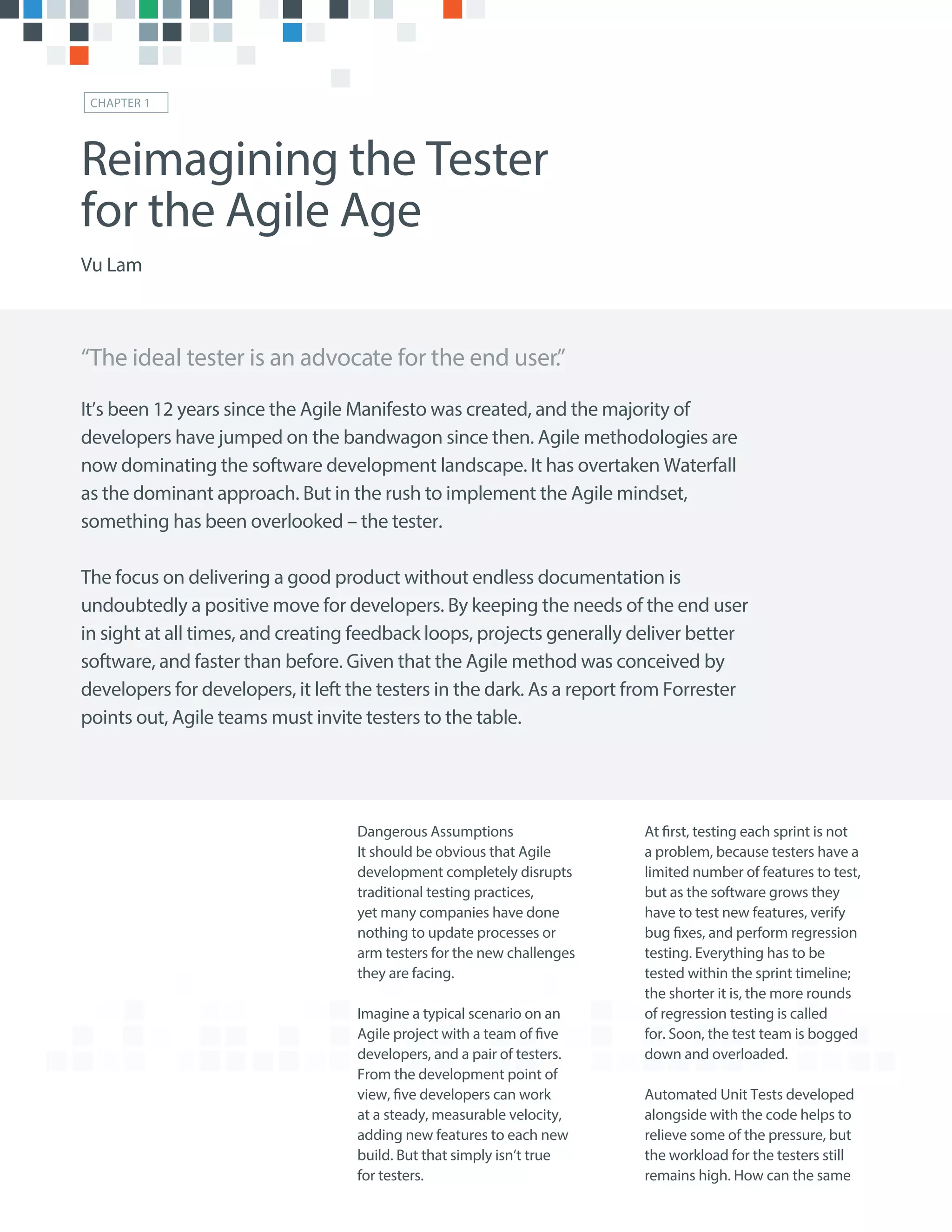 Dangerous Assumptions
It should be obvious that Agile
development completely disrupts
traditional testing practices,
yet many companies have done
nothing to update processes or
arm testers for the new challenges
they are facing.
Imagine a typical scenario on an
Agile project with a team of five
developers, and a pair of testers.
From the development point of
view, five developers can work
at a steady, measurable velocity,
adding new features to each new
build. But that simply isn’t true
for testers.
At first, testing each sprint is not
a problem, because testers have a
limited number of features to test,
but as the software grows they
have to test new features, verify
bug fixes, and perform regression
testing. Everything has to be
tested within the sprint timeline;
the shorter it is, the more rounds
of regression testing is called
for. Soon, the test team is bogged
down and overloaded.
Automated Unit Tests developed
alongside with the code helps to
relieve some of the pressure, but
the workload for the testers still
remains high. How can the same
“The ideal tester is an advocate for the end user.”
Reimagining the Tester
for the Agile Age
Vu Lam
CHAPTER 1
It’s been 12 years since the Agile Manifesto was created, and the majority of
developers have jumped on the bandwagon since then. Agile methodologies are
now dominating the software development landscape. It has overtaken Waterfall
as the dominant approach. But in the rush to implement the Agile mindset,
something has been overlooked – the tester.
The focus on delivering a good product without endless documentation is
undoubtedly a positive move for developers. By keeping the needs of the end user
in sight at all times, and creating feedback loops, projects generally deliver better
software, and faster than before. Given that the Agile method was conceived by
developers for developers, it left the testers in the dark. As a report from Forrester
points out, Agile teams must invite testers to the table.
 