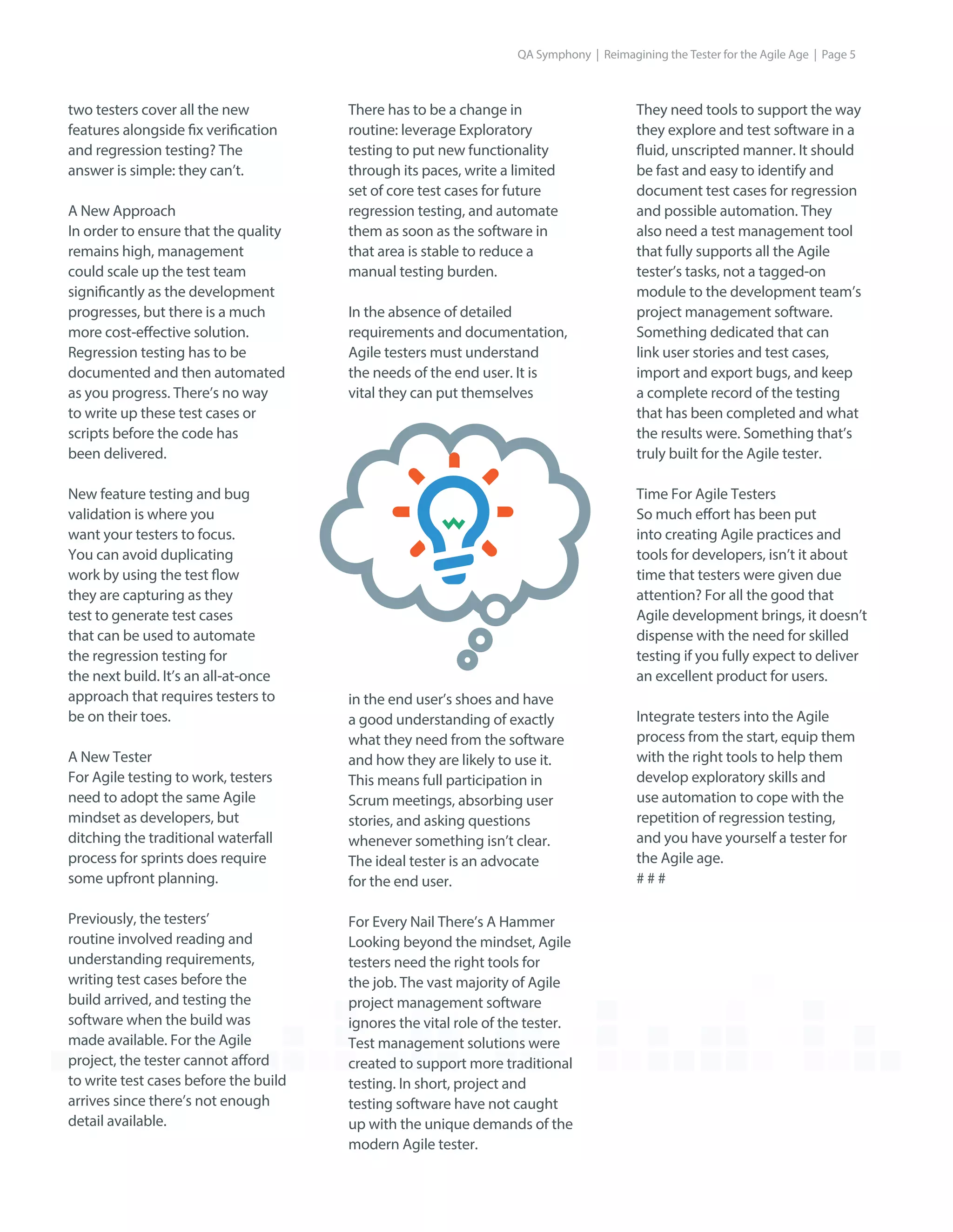 two testers cover all the new
features alongside fix verification
and regression testing? The
answer is simple: they can’t.
A New Approach
In order to ensure that the quality
remains high, management
could scale up the test team
significantly as the development
progresses, but there is a much
more cost-effective solution.
Regression testing has to be
documented and then automated
as you progress. There’s no way
to write up these test cases or
scripts before the code has
been delivered.
New feature testing and bug
validation is where you
want your testers to focus.
You can avoid duplicating
work by using the test flow
they are capturing as they
test to generate test cases
that can be used to automate
the regression testing for
the next build. It’s an all-at-once
approach that requires testers to
be on their toes.
A New Tester
For Agile testing to work, testers
need to adopt the same Agile
mindset as developers, but
ditching the traditional waterfall
process for sprints does require
some upfront planning.
Previously, the testers’
routine involved reading and
understanding requirements,
writing test cases before the
build arrived, and testing the
software when the build was
made available. For the Agile
project, the tester cannot afford
to write test cases before the build
arrives since there’s not enough
detail available.
They need tools to support the way
they explore and test software in a
fluid, unscripted manner. It should
be fast and easy to identify and
document test cases for regression
and possible automation. They
also need a test management tool
that fully supports all the Agile
tester’s tasks, not a tagged-on
module to the development team’s
project management software.
Something dedicated that can
link user stories and test cases,
import and export bugs, and keep
a complete record of the testing
that has been completed and what
the results were. Something that’s
truly built for the Agile tester.
Time For Agile Testers
So much effort has been put
into creating Agile practices and
tools for developers, isn’t it about
time that testers were given due
attention? For all the good that
Agile development brings, it doesn’t
dispense with the need for skilled
testing if you fully expect to deliver
an excellent product for users.
Integrate testers into the Agile
process from the start, equip them
with the right tools to help them
develop exploratory skills and
use automation to cope with the
repetition of regression testing,
and you have yourself a tester for
the Agile age.
# # #
There has to be a change in
routine: leverage Exploratory
testing to put new functionality
through its paces, write a limited
set of core test cases for future
regression testing, and automate
them as soon as the software in
that area is stable to reduce a
manual testing burden.
In the absence of detailed
requirements and documentation,
Agile testers must understand
the needs of the end user. It is
vital they can put themselves
in the end user’s shoes and have
a good understanding of exactly
what they need from the software
and how they are likely to use it.
This means full participation in
Scrum meetings, absorbing user
stories, and asking questions
whenever something isn’t clear.
The ideal tester is an advocate
for the end user.
For Every Nail There’s A Hammer
Looking beyond the mindset, Agile
testers need the right tools for
the job. The vast majority of Agile
project management software
ignores the vital role of the tester.
Test management solutions were
created to support more traditional
testing. In short, project and
testing software have not caught
up with the unique demands of the
modern Agile tester.
QA Symphony | Reimagining the Tester for the Agile Age | Page 5
 