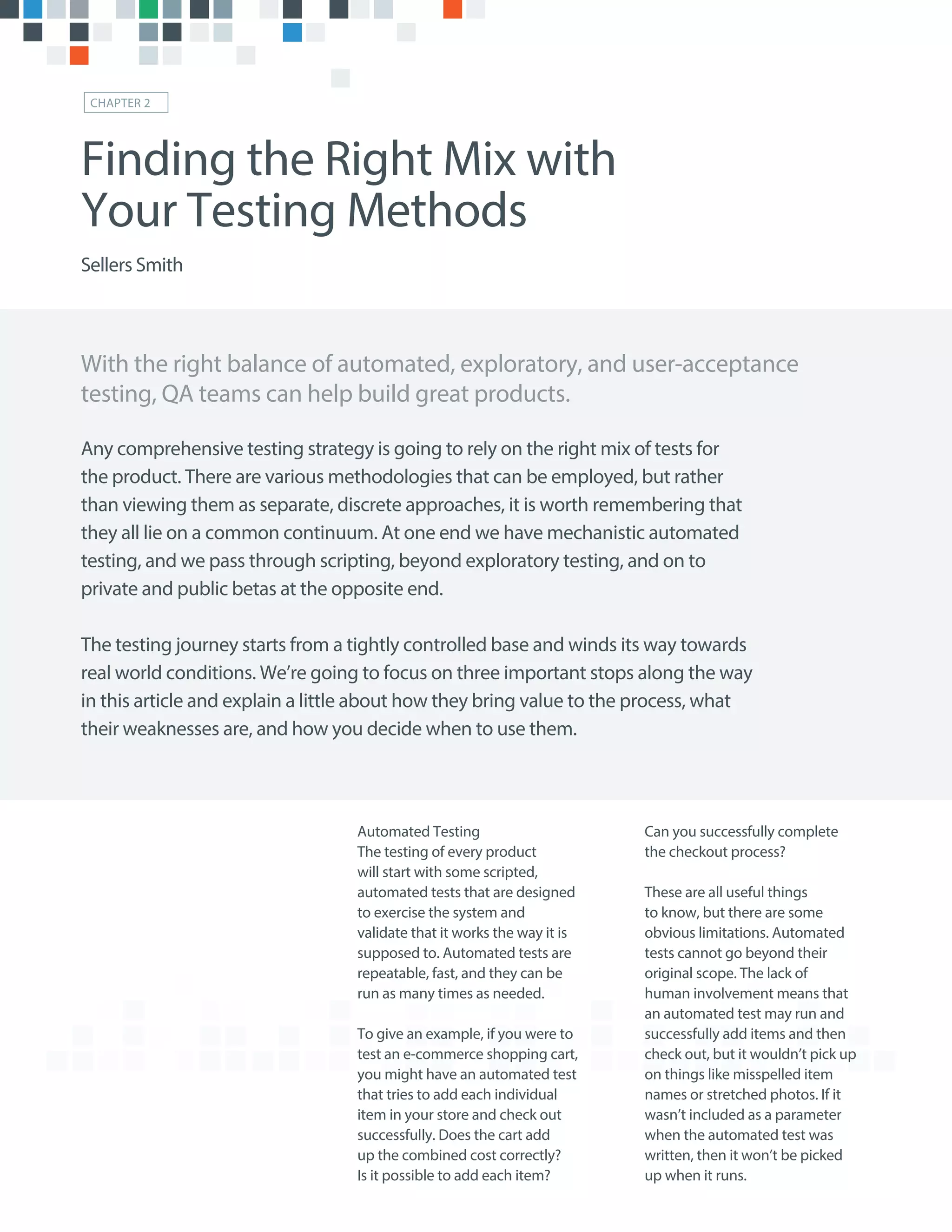 Automated Testing
The testing of every product
will start with some scripted,
automated tests that are designed
to exercise the system and
validate that it works the way it is
supposed to. Automated tests are
repeatable, fast, and they can be
run as many times as needed.
To give an example, if you were to
test an e-commerce shopping cart,
you might have an automated test
that tries to add each individual
item in your store and check out
successfully. Does the cart add
up the combined cost correctly?
Is it possible to add each item?
Can you successfully complete
the checkout process?
These are all useful things
to know, but there are some
obvious limitations. Automated
tests cannot go beyond their
original scope. The lack of
human involvement means that
an automated test may run and
successfully add items and then
check out, but it wouldn’t pick up
on things like misspelled item
names or stretched photos. If it
wasn’t included as a parameter
when the automated test was
written, then it won’t be picked
up when it runs.
With the right balance of automated, exploratory, and user-acceptance
testing, QA teams can help build great products.
Finding the Right Mix with
Your Testing Methods
Sellers Smith
CHAPTER 2
Any comprehensive testing strategy is going to rely on the right mix of tests for
the product. There are various methodologies that can be employed, but rather
than viewing them as separate, discrete approaches, it is worth remembering that
they all lie on a common continuum. At one end we have mechanistic automated
testing, and we pass through scripting, beyond exploratory testing, and on to
private and public betas at the opposite end.
The testing journey starts from a tightly controlled base and winds its way towards
real world conditions. We’re going to focus on three important stops along the way
in this article and explain a little about how they bring value to the process, what
their weaknesses are, and how you decide when to use them.
 