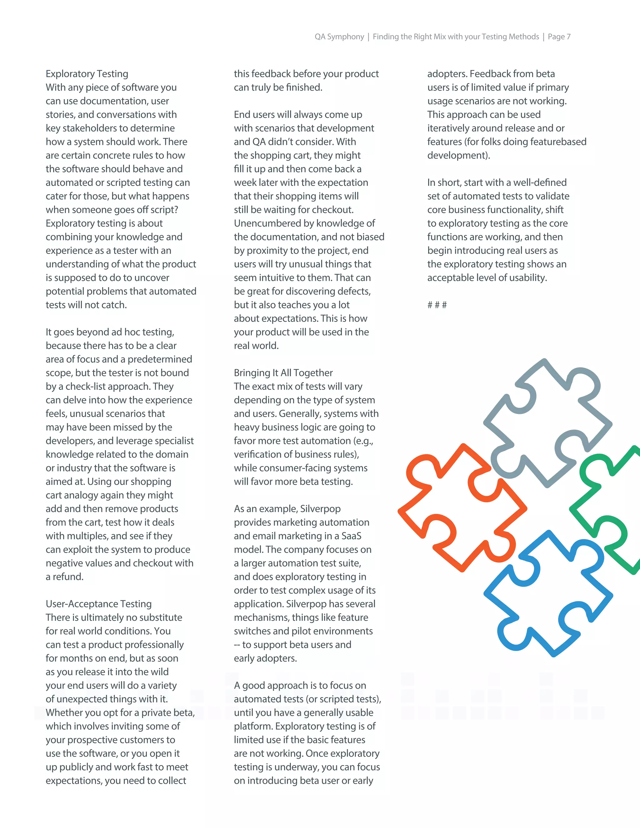 Exploratory Testing
With any piece of software you
can use documentation, user
stories, and conversations with
key stakeholders to determine
how a system should work. There
are certain concrete rules to how
the software should behave and
automated or scripted testing can
cater for those, but what happens
when someone goes off script?
Exploratory testing is about
combining your knowledge and
experience as a tester with an
understanding of what the product
is supposed to do to uncover
potential problems that automated
tests will not catch.
It goes beyond ad hoc testing,
because there has to be a clear
area of focus and a predetermined
scope, but the tester is not bound
by a check-list approach. They
can delve into how the experience
feels, unusual scenarios that
may have been missed by the
developers, and leverage specialist
knowledge related to the domain
or industry that the software is
aimed at. Using our shopping
cart analogy again they might
add and then remove products
from the cart, test how it deals
with multiples, and see if they
can exploit the system to produce
negative values and checkout with
a refund.
User-Acceptance Testing
There is ultimately no substitute
for real world conditions. You
can test a product professionally
for months on end, but as soon
as you release it into the wild
your end users will do a variety
of unexpected things with it.
Whether you opt for a private beta,
which involves inviting some of
your prospective customers to
use the software, or you open it
up publicly and work fast to meet
expectations, you need to collect
adopters. Feedback from beta
users is of limited value if primary
usage scenarios are not working.
This approach can be used
iteratively around release and or
features (for folks doing featurebased
development).
In short, start with a well-defined
set of automated tests to validate
core business functionality, shift
to exploratory testing as the core
functions are working, and then
begin introducing real users as
the exploratory testing shows an
acceptable level of usability.
# # #
this feedback before your product
can truly be finished.
End users will always come up
with scenarios that development
and QA didn’t consider. With
the shopping cart, they might
fill it up and then come back a
week later with the expectation
that their shopping items will
still be waiting for checkout.
Unencumbered by knowledge of
the documentation, and not biased
by proximity to the project, end
users will try unusual things that
seem intuitive to them. That can
be great for discovering defects,
but it also teaches you a lot
about expectations. This is how
your product will be used in the
real world.
Bringing It All Together
The exact mix of tests will vary
depending on the type of system
and users. Generally, systems with
heavy business logic are going to
favor more test automation (e.g.,
verification of business rules),
while consumer-facing systems
will favor more beta testing.
As an example, Silverpop
provides marketing automation
and email marketing in a SaaS
model. The company focuses on
a larger automation test suite,
and does exploratory testing in
order to test complex usage of its
application. Silverpop has several
mechanisms, things like feature
switches and pilot environments
-- to support beta users and
early adopters.
A good approach is to focus on
automated tests (or scripted tests),
until you have a generally usable
platform. Exploratory testing is of
limited use if the basic features
are not working. Once exploratory
testing is underway, you can focus
on introducing beta user or early
QA Symphony | Finding the Right Mix with your Testing Methods | Page 7
 