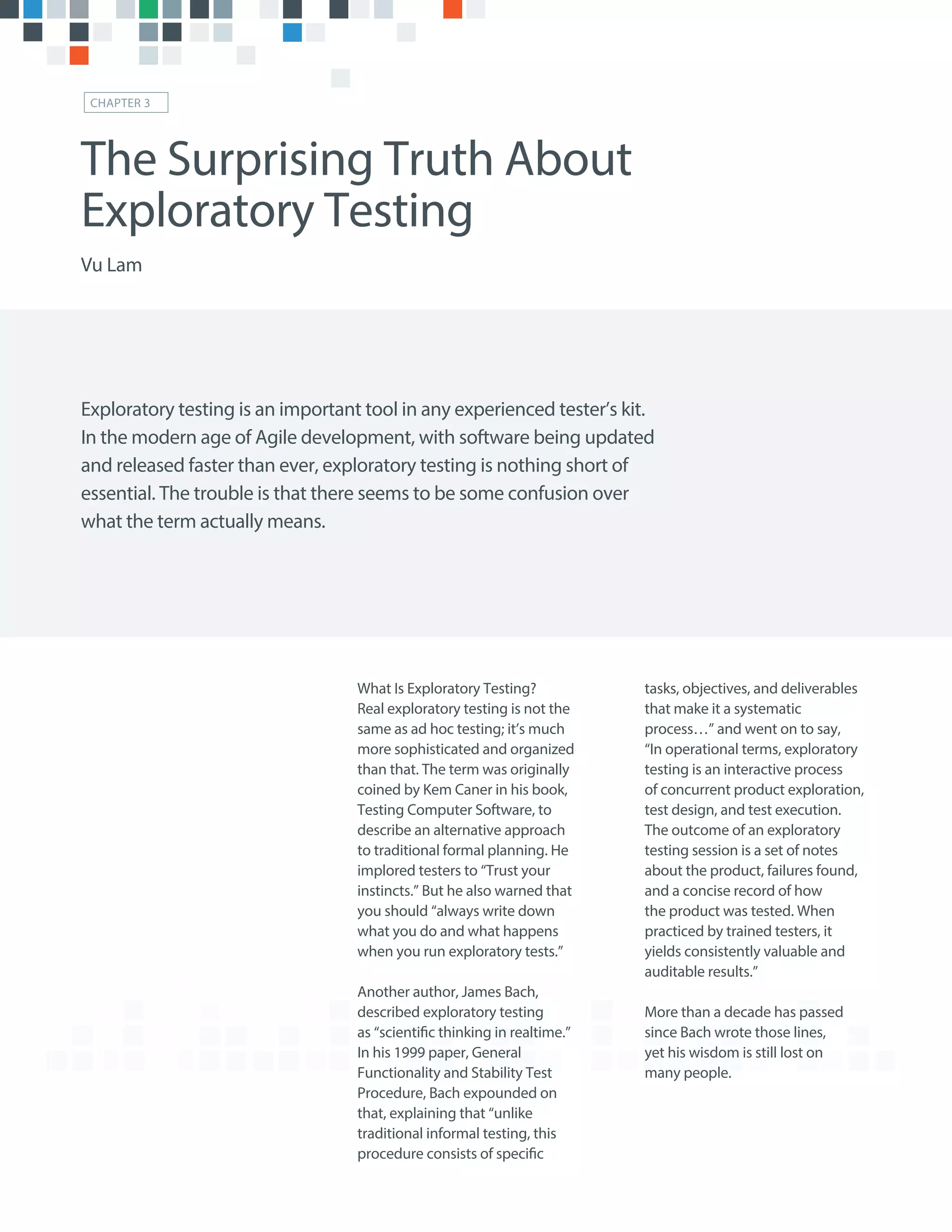 What Is Exploratory Testing?
Real exploratory testing is not the
same as ad hoc testing; it’s much
more sophisticated and organized
than that. The term was originally
coined by Kem Caner in his book,
Testing Computer Software, to
describe an alternative approach
to traditional formal planning. He
implored testers to “Trust your
instincts.” But he also warned that
you should “always write down
what you do and what happens
when you run exploratory tests.”
Another author, James Bach,
described exploratory testing
as “scientific thinking in realtime.”
In his 1999 paper, General
Functionality and Stability Test
Procedure, Bach expounded on
that, explaining that “unlike
traditional informal testing, this
procedure consists of specific
tasks, objectives, and deliverables
that make it a systematic
process…” and went on to say,
“In operational terms, exploratory
testing is an interactive process
of concurrent product exploration,
test design, and test execution.
The outcome of an exploratory
testing session is a set of notes
about the product, failures found,
and a concise record of how
the product was tested. When
practiced by trained testers, it
yields consistently valuable and
auditable results.”
More than a decade has passed
since Bach wrote those lines,
yet his wisdom is still lost on
many people.
The Surprising Truth About
Exploratory Testing
Vu Lam
CHAPTER 3
Exploratory testing is an important tool in any experienced tester’s kit.
In the modern age of Agile development, with software being updated
and released faster than ever, exploratory testing is nothing short of
essential. The trouble is that there seems to be some confusion over
what the term actually means.
 