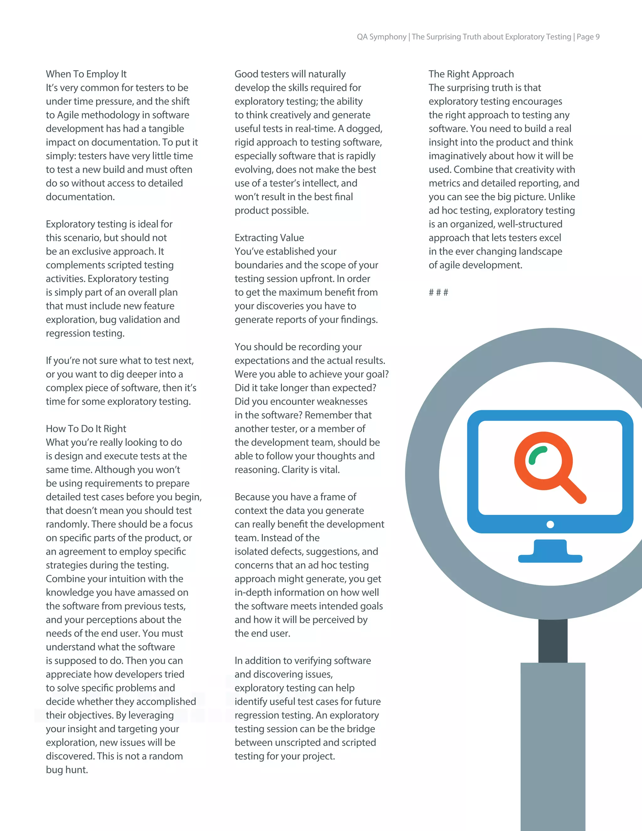 When To Employ It
It’s very common for testers to be
under time pressure, and the shift
to Agile methodology in software
development has had a tangible
impact on documentation. To put it
simply: testers have very little time
to test a new build and must often
do so without access to detailed
documentation.
Exploratory testing is ideal for
this scenario, but should not
be an exclusive approach. It
complements scripted testing
activities. Exploratory testing
is simply part of an overall plan
that must include new feature
exploration, bug validation and
regression testing.
If you’re not sure what to test next,
or you want to dig deeper into a
complex piece of software, then it’s
time for some exploratory testing.
How To Do It Right
What you’re really looking to do
is design and execute tests at the
same time. Although you won’t
be using requirements to prepare
detailed test cases before you begin,
that doesn’t mean you should test
randomly. There should be a focus
on specific parts of the product, or
an agreement to employ specific
strategies during the testing.
Combine your intuition with the
knowledge you have amassed on
the software from previous tests,
and your perceptions about the
needs of the end user. You must
understand what the software
is supposed to do. Then you can
appreciate how developers tried
to solve specific problems and
decide whether they accomplished
their objectives. By leveraging
your insight and targeting your
exploration, new issues will be
discovered. This is not a random
bug hunt.
The Right Approach
The surprising truth is that
exploratory testing encourages
the right approach to testing any
software. You need to build a real
insight into the product and think
imaginatively about how it will be
used. Combine that creativity with
metrics and detailed reporting, and
you can see the big picture. Unlike
ad hoc testing, exploratory testing
is an organized, well-structured
approach that lets testers excel
in the ever changing landscape
of agile development.
# # #
Good testers will naturally
develop the skills required for
exploratory testing; the ability
to think creatively and generate
useful tests in real-time. A dogged,
rigid approach to testing software,
especially software that is rapidly
evolving, does not make the best
use of a tester’s intellect, and
won’t result in the best final
product possible.
Extracting Value
You’ve established your
boundaries and the scope of your
testing session upfront. In order
to get the maximum benefit from
your discoveries you have to
generate reports of your findings.
You should be recording your
expectations and the actual results.
Were you able to achieve your goal?
Did it take longer than expected?
Did you encounter weaknesses
in the software? Remember that
another tester, or a member of
the development team, should be
able to follow your thoughts and
reasoning. Clarity is vital.
Because you have a frame of
context the data you generate
can really benefit the development
team. Instead of the
isolated defects, suggestions, and
concerns that an ad hoc testing
approach might generate, you get
in-depth information on how well
the software meets intended goals
and how it will be perceived by
the end user.
In addition to verifying software
and discovering issues,
exploratory testing can help
identify useful test cases for future
regression testing. An exploratory
testing session can be the bridge
between unscripted and scripted
testing for your project.
QA Symphony | The Surprising Truth about Exploratory Testing | Page 9
 