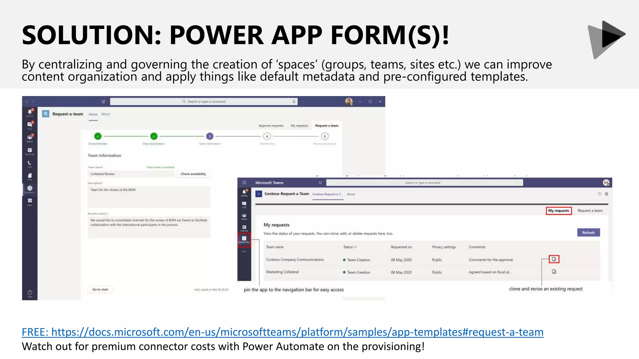 SOLUTION: POWER APP FORM(S)!
By centralizing and governing the creation of ‘spaces’ (groups, teams, sites etc.) we can improve
content organization and apply things like default metadata and pre-configured templates.
FREE: https://docs.microsoft.com/en-us/microsoftteams/platform/samples/app-templates#request-a-team
Watch out for premium connector costs with Power Automate on the provisioning!
 