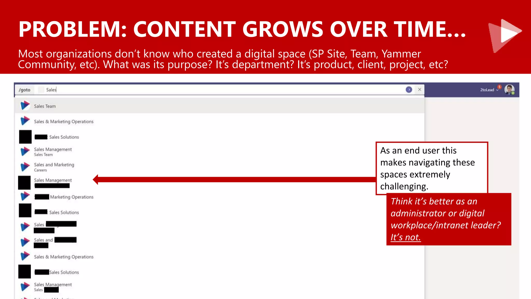 PROBLEM: CONTENT GROWS OVER TIME…
Most organizations don’t know who created a digital space (SP Site, Team, Yammer
Community, etc). What was its purpose? It’s department? It’s product, client, project, etc?
As an end user this
makes navigating these
spaces extremely
challenging.
Think it’s better as an
administrator or digital
workplace/intranet leader?
It’s not.
 