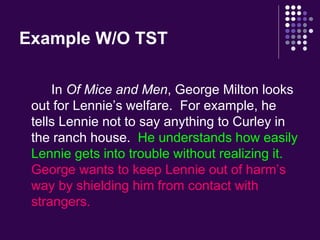 Example W/O TST 
In Of Mice and Men, George Milton looks 
out for Lennie’s welfare. For example, he 
tells Lennie not to say anything to Curley in 
the ranch house. He understands how easily 
Lennie gets into trouble without realizing it. 
George wants to keep Lennie out of harm’s 
way by shielding him from contact with 
strangers. 
 