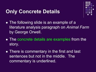 Only Concrete Details 
 The following slide is an example of a 
literature analysis paragraph on Animal Farm 
by George Orwell. 
 The concrete details are examples from the 
story. 
 There is commentary in the first and last 
sentences but not in the middle. The 
commentary is underlined. 
 