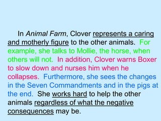 In Animal Farm, Clover represents a caring 
and motherly figure to the other animals. For 
example, she talks to Mollie, the horse, when 
others will not. In addition, Clover warns Boxer 
to slow down and nurses him when he 
collapses. Furthermore, she sees the changes 
in the Seven Commandments and in the pigs at 
the end. She works hard to help the other 
animals regardless of what the negative 
consequences may be. 
 