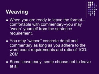 Weaving 
 When you are ready to leave the format-- 
comfortable with commentary--you may 
“wean” yourself from the sentence 
requirement. 
 You may “weave” concrete detail and 
commentary as long as you adhere to the 
word count requirements and ratio of 1CD: 
2CM 
 Some leave early, some choose not to leave 
at all 
