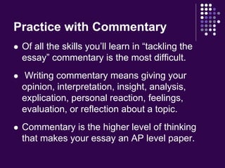 Practice with Commentary 
 Of all the skills you’ll learn in “tackling the 
essay” commentary is the most difficult. 
 Writing commentary means giving your 
opinion, interpretation, insight, analysis, 
explication, personal reaction, feelings, 
evaluation, or reflection about a topic. 
 Commentary is the higher level of thinking 
that makes your essay an AP level paper. 
 