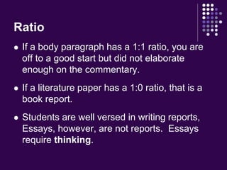 Ratio 
 If a body paragraph has a 1:1 ratio, you are 
off to a good start but did not elaborate 
enough on the commentary. 
 If a literature paper has a 1:0 ratio, that is a 
book report. 
 Students are well versed in writing reports, 
Essays, however, are not reports. Essays 
require thinking. 
 