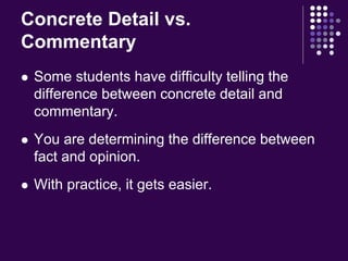 Concrete Detail vs. 
Commentary 
 Some students have difficulty telling the 
difference between concrete detail and 
commentary. 
 You are determining the difference between 
fact and opinion. 
 With practice, it gets easier. 
 
