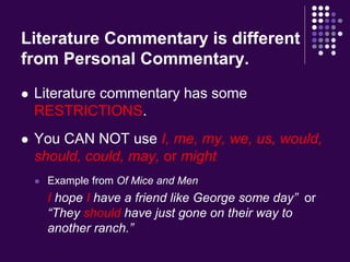 Literature Commentary is different 
from Personal Commentary. 
 Literature commentary has some 
RESTRICTIONS. 
 You CAN NOT use I, me, my, we, us, would, 
should, could, may, or might 
 Example from Of Mice and Men 
I hope I have a friend like George some day” or 
“They should have just gone on their way to 
another ranch.” 
 
