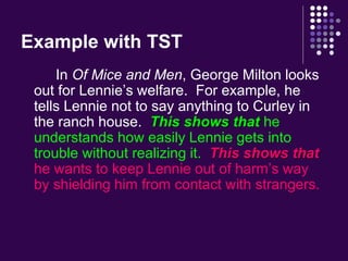 Example with TST 
In Of Mice and Men, George Milton looks 
out for Lennie’s welfare. For example, he 
tells Lennie not to say anything to Curley in 
the ranch house. This shows that he 
understands how easily Lennie gets into 
trouble without realizing it. This shows that 
he wants to keep Lennie out of harm’s way 
by shielding him from contact with strangers. 
 