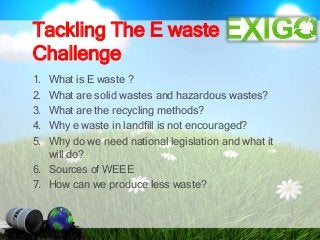 Tackling The E waste
Challenge
1. What is E waste ?
2. What are solid wastes and hazardous wastes?
3. What are the recycling methods?
4. Why e waste in landfill is not encouraged?
5. Why do we need national legislation and what it
will do?
6. Sources of WEEE
7. How can we produce less waste?
 