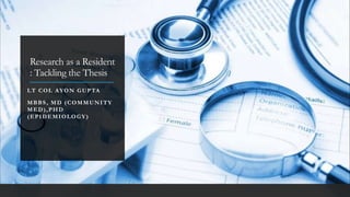 Research as a Resident
: Tackling the Thesis
LT COL AYON GUPTA
MBBS , MD (COMMUNITY
MED),PHD
(EPIDEMIOLOGY)
 
