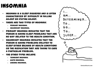 Insomnia
•   Insomnia is a sleep disorder and is often
    characterized by difficulty in falling
    asleep or staying asleep.
•   There are two types of Insomnia:
    –   Primary Insomnia.
    –   Secondary Insomnia.
•   Primary Insomnia indicates that the
    person is having sleep problems that are
    no way related to the health condition.
•   Secondary Insomnia indicates that the
    person is having problems related to
    sleep either because of health conditions
    or the medication they are taking to cure
    a particular problem.
•   The other types include:
    –   Transient Insomnia.
    –   Acute Insomnia.
    –   Chronic Insomnia.
 