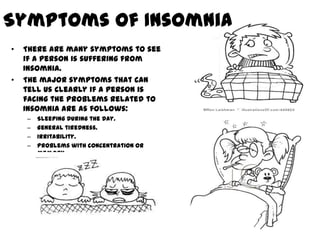 Symptoms of Insomnia
•   There are many symptoms to see
    if a person is suffering from
    Insomnia.
•   The major symptoms that can
    tell us clearly if a person is
    facing the problems related to
    Insomnia are as follows:
    –   Sleeping during the day.
    –   General tiredness.
    –   Irritability.
    –   Problems with concentration or
        memory.
 