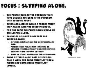 Focus : SLEEPING ALONE.
•   The prime focus or the problem that I
    have decided to solve is the problem
    with sleeping alone.
•   There are cases in which a person might
    stay awake with the sleep disorder.
•   For this topic the prime focus would be
    on sleeping alone.
•   Examples of sleep disorders for
    sleeping alone:
    –   A person might have had the worst nightmare
        ever.
    –   Psychological feeling that something or
        someone strange and scary is around him/ her.
    –   Believing in the existence of ghosts.
    –   Scary or spooky noises from the surroundings.
•   Some of these might last of for less
    than a week and some might last for a
    month and some other might last
    longer.
 