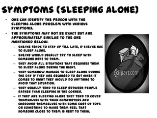 Symptoms (Sleeping Alone)
•   One can identify the person with the
    sleeping alone problem with various
    symptoms.
•   The symptoms may not be exact but are
    approximately similar to the one
    mentioned below:
    – She/he tends to stay up till late, if she/he has
      to sleep alone.
    – She/he would usually try to sleep with
      someone next to them.
    – They avoid all situations that requires them
      to sleep alone during the night.
    – They somehow manage to sleep alone during
      the day if they are required to but when it
      comes to night they would do anything to
      avoid that situation.
    – They usually tend to sleep between people
      rather than sleeping in the corner.
    – If they are sleeping alone they tend to cover
      themselves with thick comforters and
      surround themselves with some sort of toys
      or something to make them feel that
      someone close to them is next to them.
 