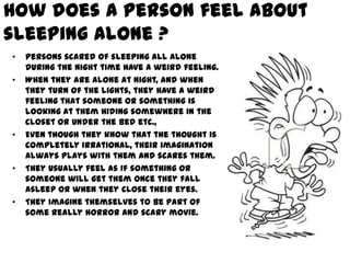 How does a person feel about
sleeping alone ?
•   Persons scared of sleeping all alone
    during the night time have a weird feeling.
•   When they are alone at night, and when
    they turn of the lights, they have a weird
    feeling that someone or something is
    looking at them hiding somewhere in the
    closet or under the bed etc.,
•   Even though they know that the thought is
    completely irrational, their imagination
    always plays with them and scares them.
•   They usually feel as if something or
    someone will get them once they fall
    asleep or when they close their eyes.
•   They imagine themselves to be part of
    some really horror and scary movie.
 