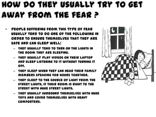 How do they usually try to get
away from the fear ?
•   People suffering from this type of fear
    usually tend to do one of the following in
    order to ensure themselves that they are
    safe and can sleep well:
    – They usually tend to turn on the lights in
      the room they are sleeping.
    – They usually play videos on their laptop
      and sleep listening to it without turning it
      off.
    – They sleep when they can hear their family
      members speaking for hours together.
    – They sleep to the source of light from the
      street lights, if their room is right to the
      street with huge street lights.
    – They usually surround themselves with huge
      toys and cover themselves with heavy
      comforters.
 