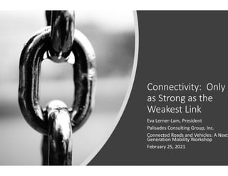 Connectivity: Only
as Strong as the
Weakest Link
Eva Lerner-Lam, President
Palisades Consulting Group, Inc.
Connected Roads and Vehicles: A Next
Generation Mobility Workshop
February 25, 2021
 