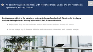 All collective agreements made with recognised trade unions and any recognition
agreements will also transfer.
Employees may object to the transfer or resign and claim unfair dismissal, if the transfer involves a
substantial change in their working conditions to their material detriment.
 Employees can resign and claim constructive dismissal where there is a repudiatory breach of their contract.
 The new employer may not unilaterally worsen the terms and conditions of employment of any transferred employee.
19
 