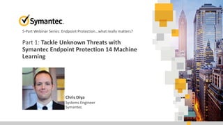 Part 1: Tackle Unknown Threats with
Symantec Endpoint Protection 14 Machine
Learning
Chris Diya
Systems Engineer
Symantec
5-Part Webinar Series: Endpoint Protection…what really matters?
 