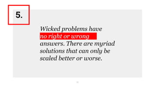 10
Wicked problems have
no right or wrong
answers. There are myriad
solutions that can only be
scaled better or worse.
5.
 
