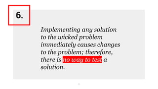 11
Implementing any solution
to the wicked problem
immediately causes changes
to the problem; therefore,
there is no way to test a
solution.
6.
 