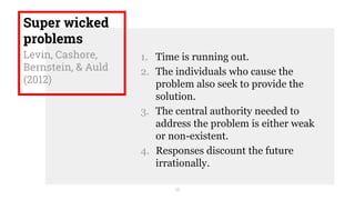 Super wicked
problems
Levin, Cashore,
Bernstein, & Auld
(2012)
1. Time is running out.
2. The individuals who cause the
problem also seek to provide the
solution.
3. The central authority needed to
address the problem is either weak
or non-existent.
4. Responses discount the future
irrationally.
16
 