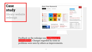 18
Case
study
library website
redesign
Feedback on the redesign was ambiguous or
contradictory. Changes regarded by some as
problems were seen by others as improvements.
 