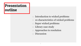 Presentation
outline
□ Introduction to wicked problems
□ 10 characteristics of wicked problems
□ Super wicked problems
□ Library case study
□ Approaches to resolution
□ Discussion
2
 
