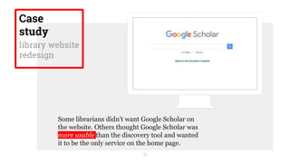 21
Some librarians didn’t want Google Scholar on
the website. Others thought Google Sch0lar was
more usable than the discovery tool and wanted
it to be the only service on the home page.
Case
study
library website
redesign
 