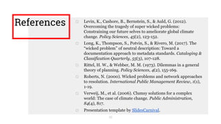 □ Levin, K., Cashore, B., Bernstein, S., & Auld, G. (2012).
Overcoming the tragedy of super wicked problems:
Constraining our future selves to ameliorate global climate
change. Policy Sciences, 45(2), 123-152.
□ Long, K., Thompson, S., Potvin, S., & Rivero, M. (2017). The
“wicked problem” of neutral description: Toward a
documentation approach to metadata standards. Cataloging &
Classification Quarterly, 55(3), 107-128.
□ Rittel, H. W., & Webber, M. M. (1973). Dilemmas in a general
theory of planning. Policy Sciences, 4(2), 155-169.
□ Roberts, N. (2000). Wicked problems and network approaches
to resolution. International Public Management Review, 1(1),
1-19.
□ Verweij, M., et al. (2006). Clumsy solutions for a complex
world: The case of climate change. Public Administration,
84(4), 817.
□ Presentation template by SlidesCarnival.
References
32
 