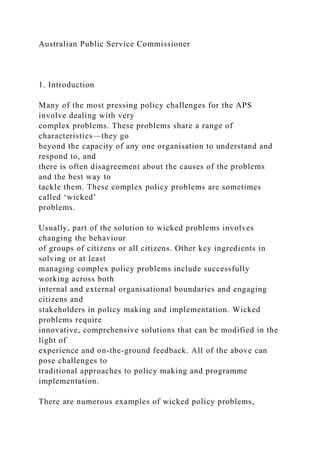 Australian Public Service Commissioner
1. Introduction
Many of the most pressing policy challenges for the APS
involve dealing with very
complex problems. These problems share a range of
characteristics—they go
beyond the capacity of any one organisation to understand and
respond to, and
there is often disagreement about the causes of the problems
and the best way to
tackle them. These complex policy problems are sometimes
called ‘wicked’
problems.
Usually, part of the solution to wicked problems involves
changing the behaviour
of groups of citizens or all citizens. Other key ingredients in
solving or at least
managing complex policy problems include successfully
working across both
internal and external organisational boundaries and engaging
citizens and
stakeholders in policy making and implementation. Wicked
problems require
innovative, comprehensive solutions that can be modified in the
light of
experience and on-the-ground feedback. All of the above can
pose challenges to
traditional approaches to policy making and programme
implementation.
There are numerous examples of wicked policy problems,
 