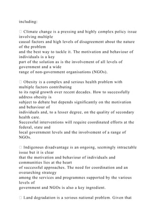 including:
involving multiple
causal factors and high levels of disagreement about the nature
of the problem
and the best way to tackle it. The motivation and behaviour of
individuals is a key
part of the solution as is the involvement of all levels of
government and a wide
range of non-government organisations (NGOs).
multiple factors contributing
to its rapid growth over recent decades. How to successfully
address obesity is
subject to debate but depends significantly on the motivation
and behaviour of
individuals and, to a lesser degree, on the quality of secondary
health care.
Successful interventions will require coordinated efforts at the
federal, state and
local government levels and the involvement of a range of
NGOs.
issue but it is clear
that the motivation and behaviour of individuals and
communities lies at the heart
of successful approaches. The need for coordination and an
overarching strategy
among the services and programmes supported by the various
levels of
government and NGOs is also a key ingredient.
 