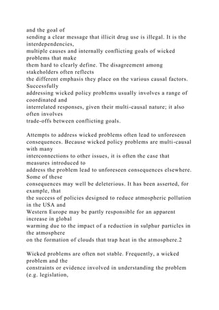 and the goal of
sending a clear message that illicit drug use is illegal. It is the
interdependencies,
multiple causes and internally conflicting goals of wicked
problems that make
them hard to clearly define. The disagreement among
stakeholders often reflects
the different emphasis they place on the various causal factors.
Successfully
addressing wicked policy problems usually involves a range of
coordinated and
interrelated responses, given their multi-causal nature; it also
often involves
trade-offs between conflicting goals.
Attempts to address wicked problems often lead to unforeseen
consequences. Because wicked policy problems are multi-causal
with many
interconnections to other issues, it is often the case that
measures introduced to
address the problem lead to unforeseen consequences elsewhere.
Some of these
consequences may well be deleterious. It has been asserted, for
example, that
the success of policies designed to reduce atmospheric pollution
in the USA and
Western Europe may be partly responsible for an apparent
increase in global
warming due to the impact of a reduction in sulphur particles in
the atmosphere
on the formation of clouds that trap heat in the atmosphere.2
Wicked problems are often not stable. Frequently, a wicked
problem and the
constraints or evidence involved in understanding the problem
(e.g. legislation,
 